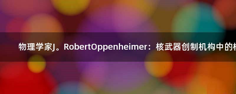 物理学家J。 Robert Oppenheimer：核武器创制机构中的核心人物