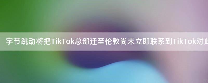 字节跳动将把TikTok总部迁至伦敦 尚未立即联系到TikTok对此事置评