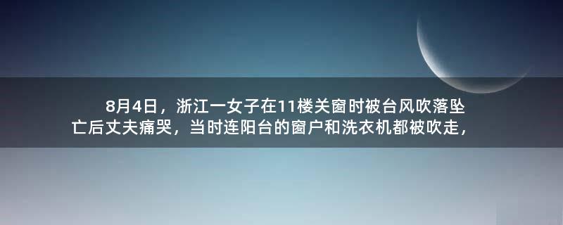 8月4日，浙江一女子在11楼关窗时被台风吹落坠亡后丈夫痛哭，当时连阳台的窗户和洗衣机都被吹走，