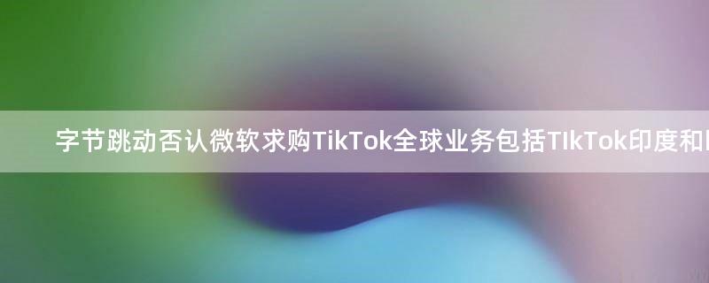 字节跳动否认微软求购TikTok全球业务 包括TIkTok印度和欧洲