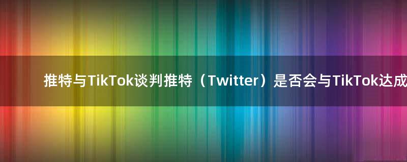 推特与TikTok谈判 推特（Twitter）是否会与TikTok达成交易