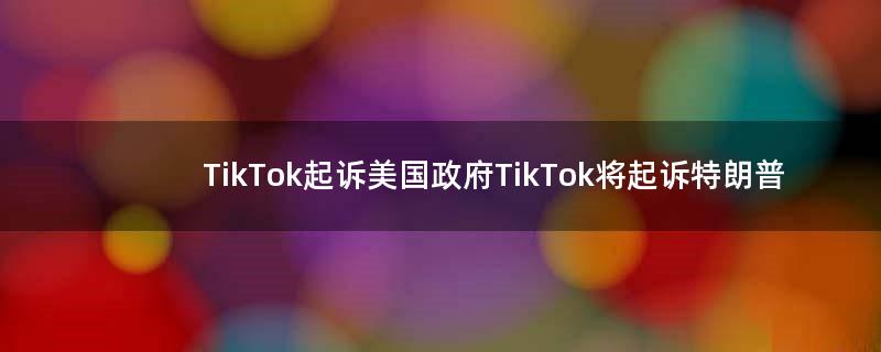 TikTok起诉美国政府 TikTok将起诉特朗普