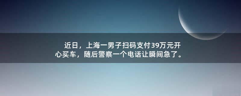 近日，上海一男子扫码支付39万元开心买车，随后警察一个电话让瞬间急了。