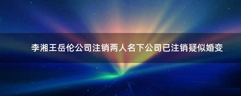 李湘王岳伦公司注销 两人名下公司已注销疑似婚变